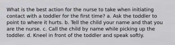 What is the best action for the nurse to take when initiating contact with a toddler for the first time? a. Ask the toddler to point to where it hurts. b. Tell the child your name and that you are the nurse. c. Call the child by name while picking up the toddler. d. Kneel in front of the toddler and speak softly.