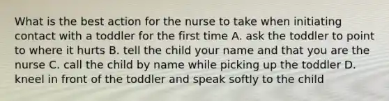 What is the best action for the nurse to take when initiating contact with a toddler for the first time A. ask the toddler to point to where it hurts B. tell the child your name and that you are the nurse C. call the child by name while picking up the toddler D. kneel in front of the toddler and speak softly to the child