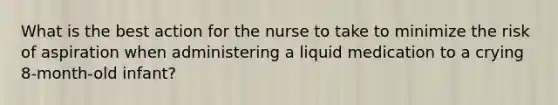 What is the best action for the nurse to take to minimize the risk of aspiration when administering a liquid medication to a crying 8-month-old infant?