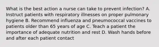 What is the best action a nurse can take to prevent infection? A. Instruct patients with respiratory illnesses on proper pulmonary hygiene B. Recommend influenza and pneumococcal vaccines to patients older than 65 years of age C. Teach a patient the importance of adequate nutrition and rest D. Wash hands before and after each patient contact