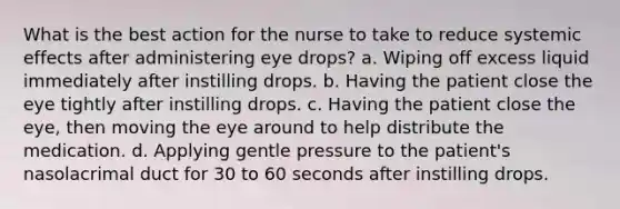 What is the best action for the nurse to take to reduce systemic effects after administering eye drops? a. Wiping off excess liquid immediately after instilling drops. b. Having the patient close the eye tightly after instilling drops. c. Having the patient close the eye, then moving the eye around to help distribute the medication. d. Applying gentle pressure to the patient's nasolacrimal duct for 30 to 60 seconds after instilling drops.