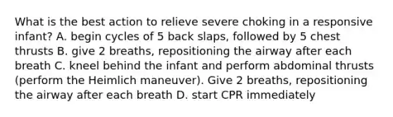 What is the best action to relieve severe choking in a responsive infant? A. begin cycles of 5 back slaps, followed by 5 chest thrusts B. give 2 breaths, repositioning the airway after each breath C. kneel behind the infant and perform abdominal thrusts (perform the Heimlich maneuver). Give 2 breaths, repositioning the airway after each breath D. start CPR immediately