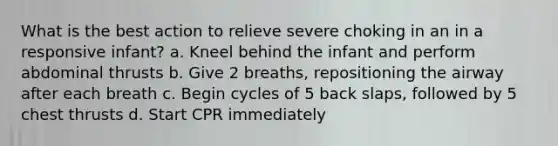 What is the best action to relieve severe choking in an in a responsive infant? a. Kneel behind the infant and perform abdominal thrusts b. Give 2 breaths, repositioning the airway after each breath c. Begin cycles of 5 back slaps, followed by 5 chest thrusts d. Start CPR immediately