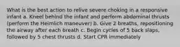 What is the best action to relive severe choking in a responsive infant a. Kneel behind the infant and perform abdominal thrusts (perform the Heimlich maneuver) b. Give 2 breaths, repositioning the airway after each breath c. Begin cycles of 5 back slaps, followed by 5 chest thrusts d. Start CPR immediately