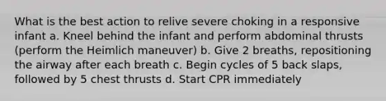 What is the best action to relive severe choking in a responsive infant a. Kneel behind the infant and perform abdominal thrusts (perform the Heimlich maneuver) b. Give 2 breaths, repositioning the airway after each breath c. Begin cycles of 5 back slaps, followed by 5 chest thrusts d. Start CPR immediately