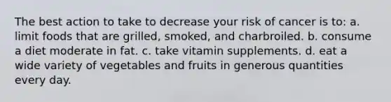 The best action to take to decrease your risk of cancer is to: a. limit foods that are grilled, smoked, and charbroiled. b. consume a diet moderate in fat. c. take vitamin supplements. d. eat a wide variety of vegetables and fruits in generous quantities every day.