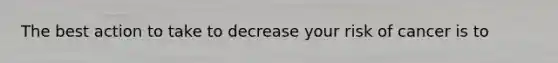 The best action to take to decrease your risk of cancer is to