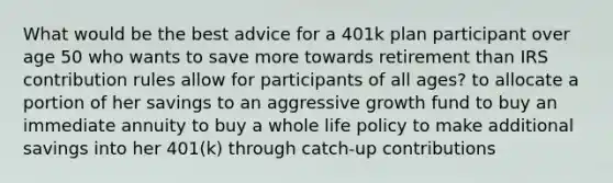 What would be the best advice for a 401k plan participant over age 50 who wants to save more towards retirement than IRS contribution rules allow for participants of all ages? to allocate a portion of her savings to an aggressive growth fund to buy an immediate annuity to buy a whole life policy to make additional savings into her 401(k) through catch-up contributions