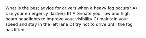 What is the best advice for drivers when a heavy fog occurs? A) Use your emergency flashers B) Alternate your low and high beam headlights to improve your visibility C) maintain your speed and stay in the left lane D) try not to drive until the fog has lifted