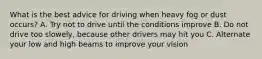 What is the best advice for driving when heavy fog or dust occurs? A. Try not to drive until the conditions improve B. Do not drive too slowely, because other drivers may hit you C. Alternate your low and high beams to improve your vision