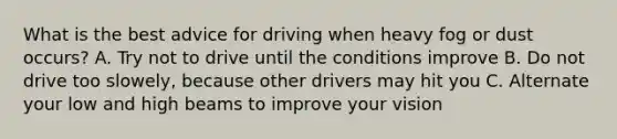 What is the best advice for driving when heavy fog or dust occurs? A. Try not to drive until the conditions improve B. Do not drive too slowely, because other drivers may hit you C. Alternate your low and high beams to improve your vision