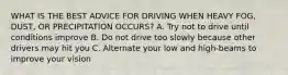 WHAT IS THE BEST ADVICE FOR DRIVING WHEN HEAVY FOG, DUST, OR PRECIPITATION OCCURS? A. Try not to drive until conditions improve B. Do not drive too slowly because other drivers may hit you C. Alternate your low and high-beams to improve your vision