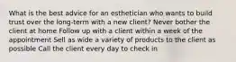 What is the best advice for an esthetician who wants to build trust over the long-term with a new client? Never bother the client at home Follow up with a client within a week of the appointment Sell as wide a variety of products to the client as possible Call the client every day to check in