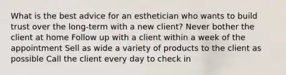 What is the best advice for an esthetician who wants to build trust over the long-term with a new client? Never bother the client at home Follow up with a client within a week of the appointment Sell as wide a variety of products to the client as possible Call the client every day to check in