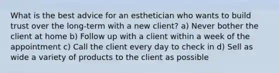 What is the best advice for an esthetician who wants to build trust over the long-term with a new client? a) Never bother the client at home b) Follow up with a client within a week of the appointment c) Call the client every day to check in d) Sell as wide a variety of products to the client as possible