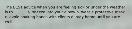 The BEST advice when you are feeling sick or under the weather is to ______. a. sneeze into your elbow b. wear a protective mask c. avoid shaking hands with clients d. stay home until you are well