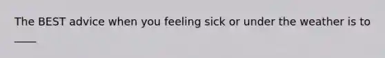 The BEST advice when you feeling sick or under the weather is to ____