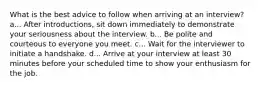 What is the best advice to follow when arriving at an interview? a... After introductions, sit down immediately to demonstrate your seriousness about the interview. b... Be polite and courteous to everyone you meet. c... Wait for the interviewer to initiate a handshake. d... Arrive at your interview at least 30 minutes before your scheduled time to show your enthusiasm for the job.