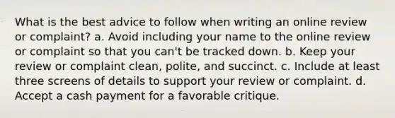 What is the best advice to follow when writing an online review or complaint? a. Avoid including your name to the online review or complaint so that you can't be tracked down. b. Keep your review or complaint clean, polite, and succinct. c. Include at least three screens of details to support your review or complaint. d. Accept a cash payment for a favorable critique.