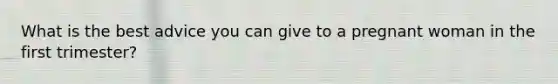 What is the best advice you can give to a pregnant woman in the first trimester?