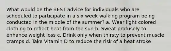 What would be the BEST advice for individuals who are scheduled to participate in a six week walking program being conducted in the middle of the summer? a. Wear light colored clothing to reflect heat from the sun b. Sweat profusely to enhance weight loss c. Drink only when thirsty to prevent muscle cramps d. Take Vitamin D to reduce the risk of a heat stroke