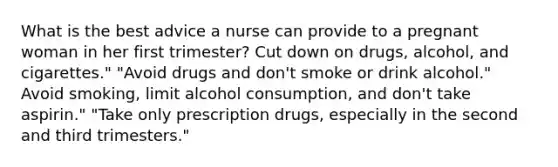 What is the best advice a nurse can provide to a pregnant woman in her first trimester? Cut down on drugs, alcohol, and cigarettes." "Avoid drugs and don't smoke or drink alcohol." Avoid smoking, limit alcohol consumption, and don't take aspirin." "Take only prescription drugs, especially in the second and third trimesters."