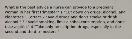 What is the best advice a nurse can provide to a pregnant woman in her first trimester? 1 "Cut down on drugs, alcohol, and cigarettes." Correct 2 "Avoid drugs and don't smoke or drink alcohol." 3 "Avoid smoking, limit alcohol consumption, and don't take aspirin." 4 "Take only prescription drugs, especially in the second and third trimesters."