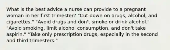 What is the best advice a nurse can provide to a pregnant woman in her first trimester? "Cut down on drugs, alcohol, and cigarettes." "Avoid drugs and don't smoke or drink alcohol." "Avoid smoking, limit alcohol consumption, and don't take aspirin." "Take only prescription drugs, especially in the second and third trimesters."