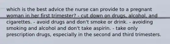 which is the best advice the nurse can provide to a pregnant woman in her first trimester? - cut down on drugs, alcohol, and cigarettes. - avoid drugs and don't smoke or drink. - avoiding smoking and alcohol and don't take aspirin. - take only prescription drugs, especially in the second and third trimesters.