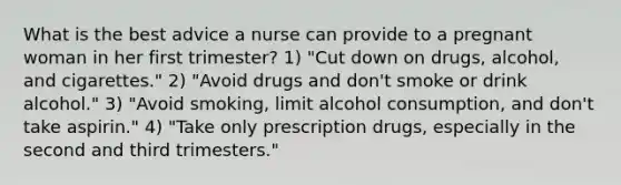 What is the best advice a nurse can provide to a pregnant woman in her first trimester? 1) "Cut down on drugs, alcohol, and cigarettes." 2) "Avoid drugs and don't smoke or drink alcohol." 3) "Avoid smoking, limit alcohol consumption, and don't take aspirin." 4) "Take only prescription drugs, especially in the second and third trimesters."