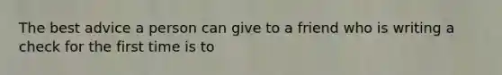 The best advice a person can give to a friend who is writing a check for the first time is to