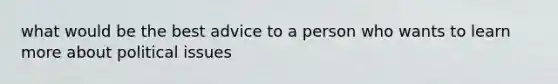 what would be the best advice to a person who wants to learn more about political issues