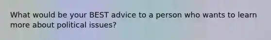 What would be your BEST advice to a person who wants to learn more about political issues?