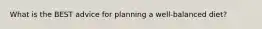 What is the BEST advice for planning a well-balanced diet?
