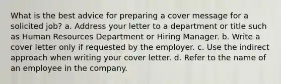 What is the best advice for preparing a cover message for a solicited job? a. Address your letter to a department or title such as Human Resources Department or Hiring Manager. b. Write a cover letter only if requested by the employer. c. Use the indirect approach when writing your cover letter. d. Refer to the name of an employee in the company.