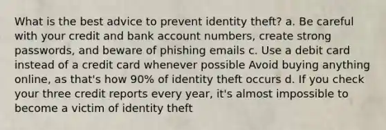 What is the best advice to prevent identity theft? a. Be careful with your credit and bank account numbers, create strong passwords, and beware of phishing emails c. Use a debit card instead of a credit card whenever possible Avoid buying anything online, as that's how 90% of identity theft occurs d. If you check your three credit reports every year, it's almost impossible to become a victim of identity theft