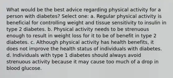 What would be the best advice regarding physical activity for a person with diabetes? Select one: a. Regular physical activity is beneficial for controlling weight and tissue sensitivity to insulin in type 2 diabetes. b. Physical activity needs to be strenuous enough to result in weight loss for it to be of benefit in type 2 diabetes. c. Although physical activity has health benefits, it does not improve the health status of individuals with diabetes. d. Individuals with type 1 diabetes should always avoid strenuous activity because it may cause too much of a drop in blood glucose.