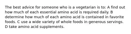 The best advice for someone who is a vegetarian is to: A find out how much of each essential amino acid is required daily. B determine how much of each amino acid is contained in favorite foods. C use a wide variety of whole foods in generous servings. D take amino acid supplements.