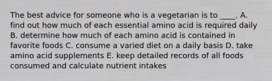 The best advice for someone who is a vegetarian is to ____. A. find out how much of each essential amino acid is required daily B. determine how much of each amino acid is contained in favorite foods C. consume a varied diet on a daily basis D. take amino acid supplements E. keep detailed records of all foods consumed and calculate nutrient intakes