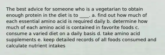 The best advice for someone who is a vegetarian to obtain enough protein in the diet is to ____. a. find out how much of each essential amino acid is required daily b. determine how much of each amino acid is contained in favorite foods c. consume a varied diet on a daily basis d. take amino acid supplements e. keep detailed records of all foods consumed and calculate nutrient intakes