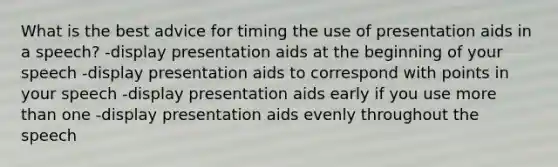 What is the best advice for timing the use of presentation aids in a speech? -display presentation aids at the beginning of your speech -display presentation aids to correspond with points in your speech -display presentation aids early if you use more than one -display presentation aids evenly throughout the speech