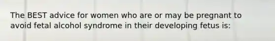 The BEST advice for women who are or may be pregnant to avoid fetal alcohol syndrome in their developing fetus is: