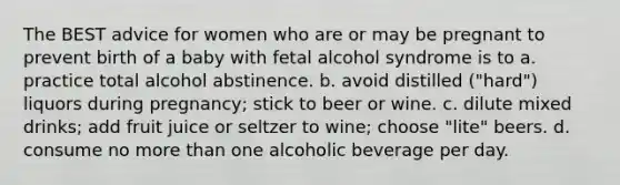 The BEST advice for women who are or may be pregnant to prevent birth of a baby with fetal alcohol syndrome is to a. practice total alcohol abstinence. b. avoid distilled ("hard") liquors during pregnancy; stick to beer or wine. c. dilute mixed drinks; add fruit juice or seltzer to wine; choose "lite" beers. d. consume no more than one alcoholic beverage per day.