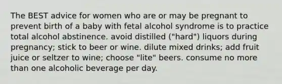 The BEST advice for women who are or may be pregnant to prevent birth of a baby with fetal alcohol syndrome is to practice total alcohol abstinence. avoid distilled ("hard") liquors during pregnancy; stick to beer or wine. dilute mixed drinks; add fruit juice or seltzer to wine; choose "lite" beers. consume no more than one alcoholic beverage per day.