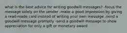 what is the best advice for writing goodwill messages? -focus the message solely on the sender -make a good impression by giving a read-made card instead of writing your own message -send a goodwill message promptly -send a goodwill message to show appreciation for only a gift or monetary award