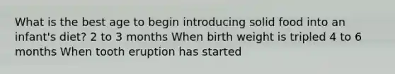 What is the best age to begin introducing solid food into an infant's diet? 2 to 3 months When birth weight is tripled 4 to 6 months When tooth eruption has started