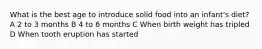 What is the best age to introduce solid food into an infant's diet? A 2 to 3 months B 4 to 6 months C When birth weight has tripled D When tooth eruption has started