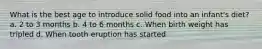 What is the best age to introduce solid food into an infant's diet? a. 2 to 3 months b. 4 to 6 months c. When birth weight has tripled d. When tooth eruption has started