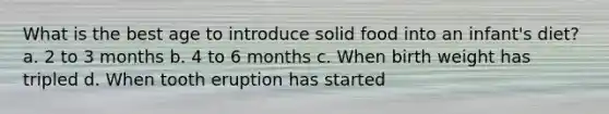 What is the best age to introduce solid food into an infant's diet? a. 2 to 3 months b. 4 to 6 months c. When birth weight has tripled d. When tooth eruption has started