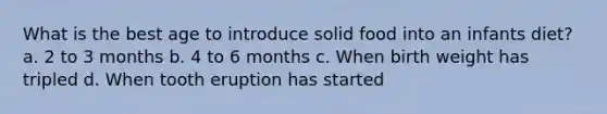 What is the best age to introduce solid food into an infants diet? a. 2 to 3 months b. 4 to 6 months c. When birth weight has tripled d. When tooth eruption has started